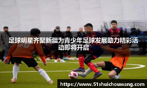 足球明星齐聚新疆为青少年足球发展助力精彩活动即将开启
